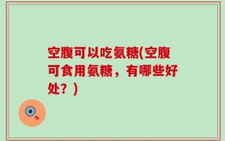 空腹可以吃氨糖(空腹可食用氨糖，有哪些好处？)