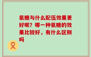 氨糖与什么配伍效果更好呢？哪一种氨糖的效果比较好，有什么区别吗