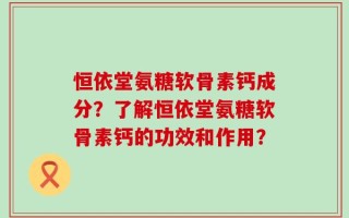 恒依堂氨糖软骨素钙成分？了解恒依堂氨糖软骨素钙的功效和作用？
