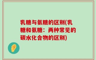 乳糖与氨糖的区别(乳糖和氨糖：两种常见的碳水化合物的区别)