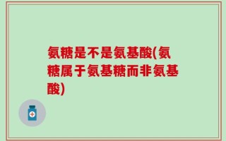 氨糖是不是氨基酸(氨糖属于氨基糖而非氨基酸)