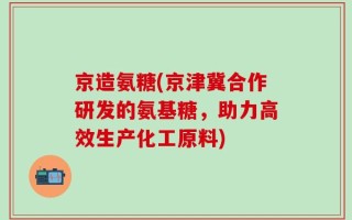 京造氨糖(京津冀合作研发的氨基糖，助力高效生产化工原料)