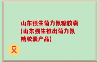 山东强生葡力氨糖胶囊(山东强生推出葡力氨糖胶囊产品)