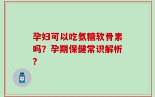 孕妇可以吃氨糖软骨素吗？孕期保健常识解析？
