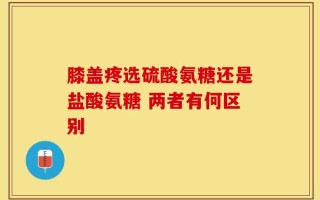 膝盖疼选硫酸氨糖还是盐酸氨糖 两者有何区别