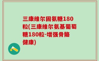 三康维尔固氨糖180粒(三康维尔氨基葡萄糖180粒-增强骨骼健康)