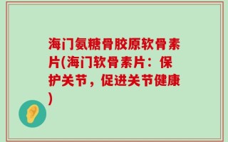 海门氨糖骨胶原软骨素片(海门软骨素片：保护关节，促进关节健康)
