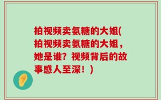 拍视频卖氨糖的大姐(拍视频卖氨糖的大姐，她是谁？视频背后的故事感人至深！)