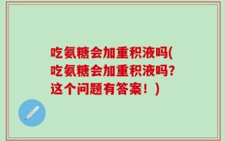 吃氨糖会加重积液吗(吃氨糖会加重积液吗？这个问题有答案！)