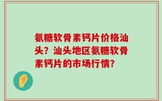 氨糖软骨素钙片价格汕头？汕头地区氨糖软骨素钙片的市场行情？