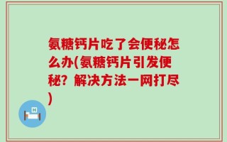 氨糖钙片吃了会便秘怎么办(氨糖钙片引发便秘？解决方法一网打尽)