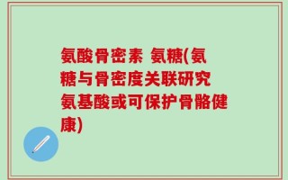 氨酸骨密素 氨糖(氨糖与骨密度关联研究 氨基酸或可保护骨骼健康)