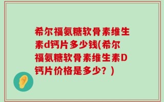 希尔福氨糖软骨素维生素d钙片多少钱(希尔福氨糖软骨素维生素D钙片价格是多少？)