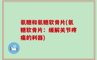 氨糖和氨糖软骨片(氨糖软骨片：缓解关节疼痛的利器)
