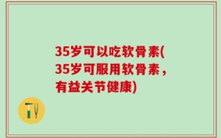 35岁可以吃软骨素(35岁可服用软骨素，有益关节健康)
