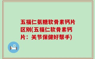五福仁氨糖软骨素钙片区别(五福仁软骨素钙片：关节保健好帮手)