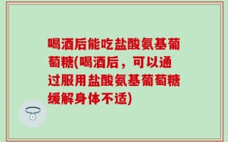 喝酒后能吃盐酸氨基葡萄糖(喝酒后，可以通过服用盐酸氨基葡萄糖缓解身体不适)