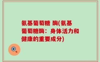 氨基葡萄糖 酶(氨基葡萄糖酶：身体活力和健康的重要成分)