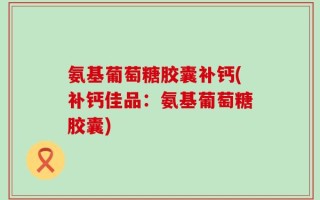 氨基葡萄糖胶囊补钙(补钙佳品：氨基葡萄糖胶囊)