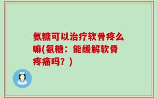 氨糖可以治疗软骨疼么嘛(氨糖：能缓解软骨疼痛吗？)