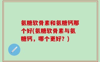 氨糖软骨素和氨糖钙那个好(氨糖软骨素与氨糖钙，哪个更好？)