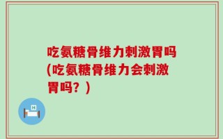 吃氨糖骨维力刺激胃吗(吃氨糖骨维力会刺激胃吗？)