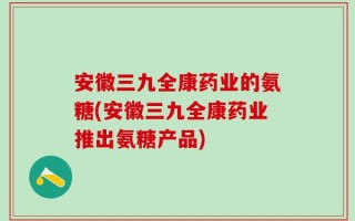 安徽三九全康药业的氨糖(安徽三九全康药业推出氨糖产品)
