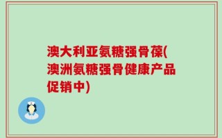 澳大利亚氨糖强骨葆(澳洲氨糖强骨健康产品促销中)