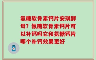 氨糖软骨素钙片安琪酵母？氨糖软骨素钙片可以补钙吗它和氨糖钙片哪个补钙效果更好