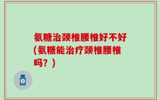 氨糖治颈椎腰椎好不好(氨糖能治疗颈椎腰椎吗？)