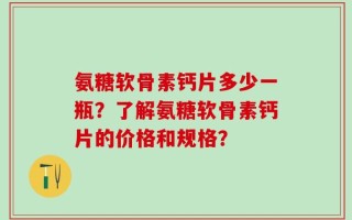 氨糖软骨素钙片多少一瓶？了解氨糖软骨素钙片的价格和规格？