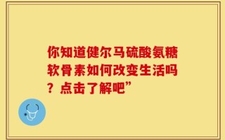 你知道健尔马硫酸氨糖软骨素如何改变生活吗？点击了解吧”