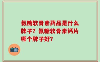 氨糖软骨素药品是什么牌子？氨糖软骨素钙片哪个牌子好？