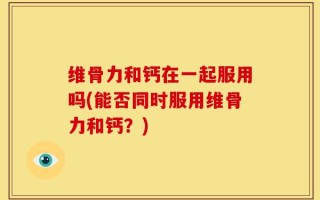 维骨力和钙在一起服用吗(能否同时服用维骨力和钙？)