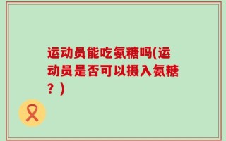 运动员能吃氨糖吗(运动员是否可以摄入氨糖？)