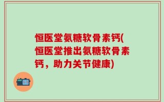 恒医堂氨糖软骨素钙(恒医堂推出氨糖软骨素钙，助力关节健康)