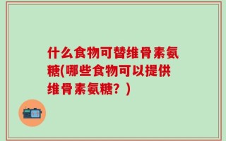 什么食物可替维骨素氨糖(哪些食物可以提供维骨素氨糖？)