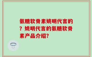 氨糖软骨素姚明代言的？姚明代言的氨糖软骨素产品介绍？