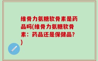 维骨力氨糖软骨素是药品吗(维骨力氨糖软骨素：药品还是保健品？)