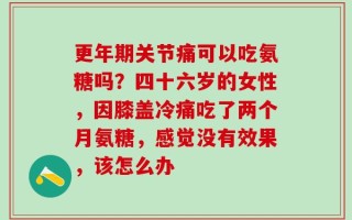 更年期关节痛可以吃氨糖吗？四十六岁的女性，因膝盖冷痛吃了两个月氨糖，感觉没有效果，该怎么办