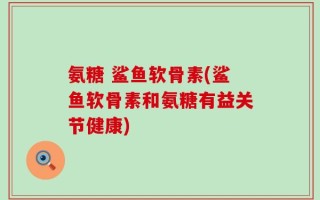 氨糖 鲨鱼软骨素(鲨鱼软骨素和氨糖有益关节健康)