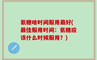 氨糖啥时间服用最好(最佳服用时间：氨糖应该什么时候服用？)