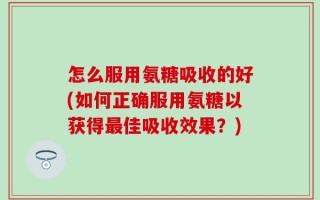 怎么服用氨糖吸收的好(如何正确服用氨糖以获得最佳吸收效果？)