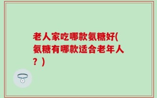 老人家吃哪款氨糖好(氨糖有哪款适合老年人？)