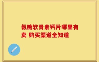 氨糖软骨素钙片哪里有卖 购买渠道全知道