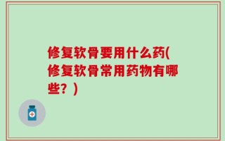 修复软骨要用什么药(修复软骨常用药物有哪些？)