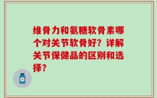 维骨力和氨糖软骨素哪个对关节软骨好？详解关节保健品的区别和选择？