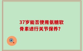 37岁能否使用氨糖软骨素进行关节保养？