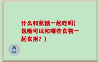 什么和氨糖一起吃吗(氨糖可以和哪些食物一起食用？)