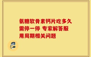 氨糖软骨素钙片吃多久需停一停 专家解答服用周期相关问题